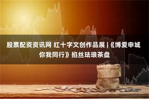 股票配资资讯网 红十字文创作品展 |《博爱申城 你我同行》掐丝珐琅茶盘