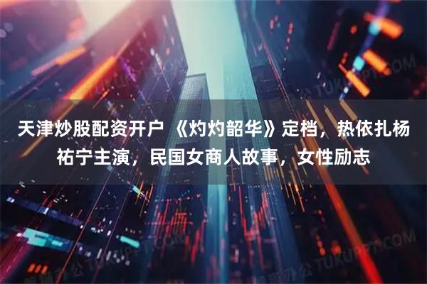 天津炒股配资开户 《灼灼韶华》定档，热依扎杨祐宁主演，民国女商人故事，女性励志