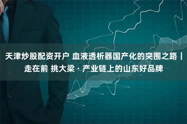 天津炒股配资开户 血液透析器国产化的突围之路｜走在前 挑大梁 · 产业链上的山东好品牌