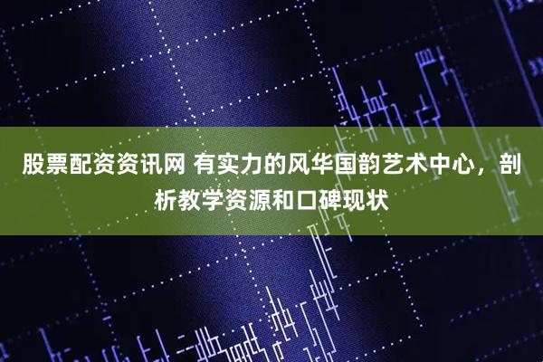 股票配资资讯网 有实力的风华国韵艺术中心,剖析教学资源和口碑现状