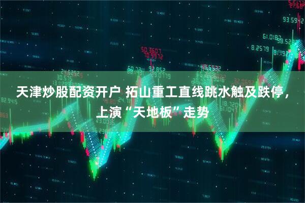 天津炒股配资开户 拓山重工直线跳水触及跌停,上演“天地板”走势