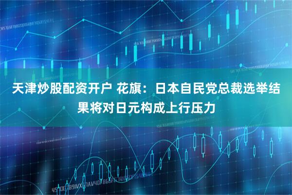 天津炒股配资开户 花旗：日本自民党总裁选举结果将对日元构成上行压力