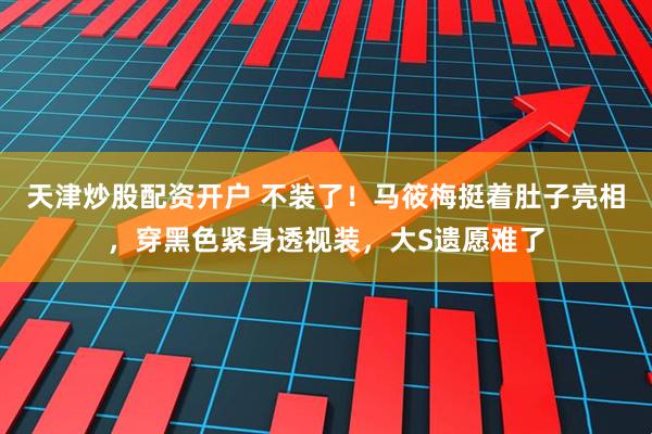 天津炒股配资开户 不装了!马筱梅挺着肚子亮相,穿黑色紧身透视装,大S遗愿难了