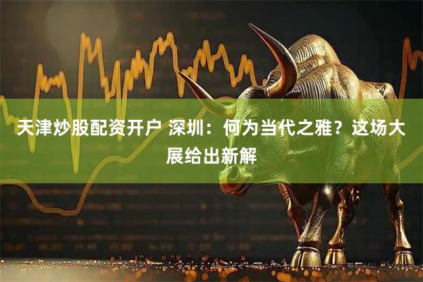 天津炒股配资开户 深圳:何为当代之雅?这场大展给出新解