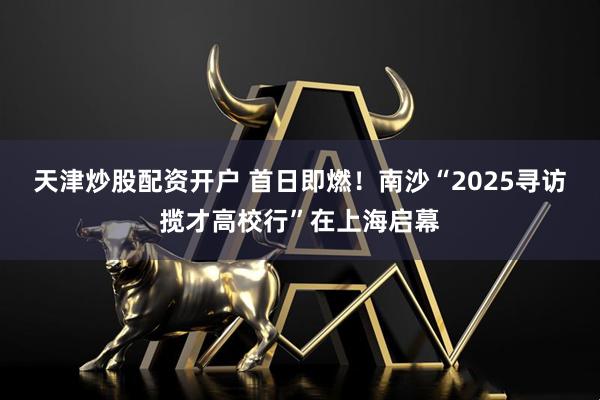 天津炒股配资开户 首日即燃!南沙“2025寻访揽才高校行”在上海启幕