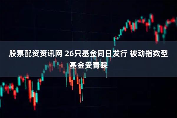 股票配资资讯网 26只基金同日发行 被动指数型基金受青睐