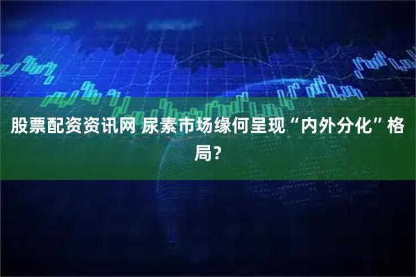 股票配资资讯网 尿素市场缘何呈现“内外分化”格局?