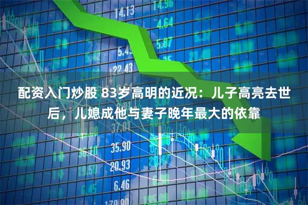 配资入门炒股 83岁高明的近况:儿子高亮去世后,儿媳成他与妻子晚年最大的依靠