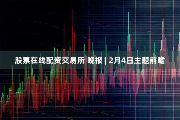 股票在线配资交易所 晚报 | 2月4日主题前瞻