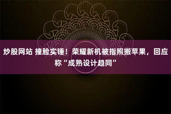 炒股网站 撞脸实锤！荣耀新机被指照搬苹果，回应称“成熟设计趋同”