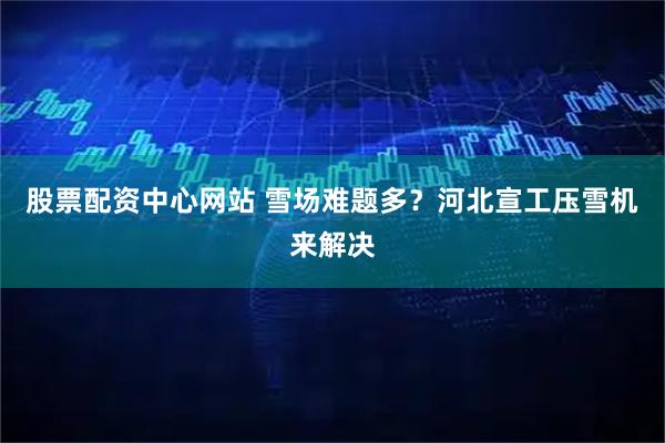 股票配资中心网站 雪场难题多？河北宣工压雪机来解决