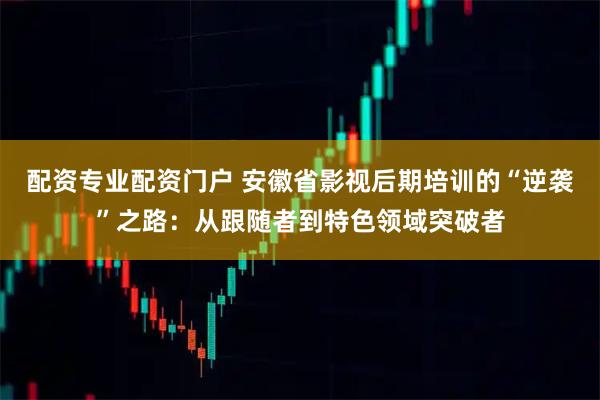 配资专业配资门户 安徽省影视后期培训的“逆袭”之路：从跟随者到特色领域突破者