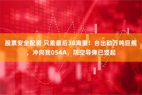 股票安全配资 只差最后38海里！台出动万吨巨舰，冲向我054A，防空导弹已竖起