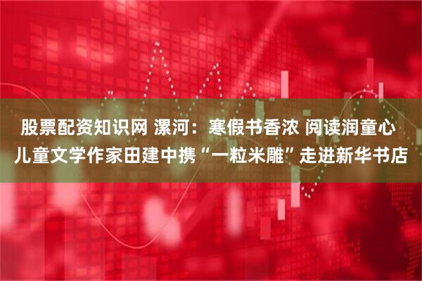股票配资知识网 漯河：寒假书香浓 阅读润童心 儿童文学作家田建中携“一粒米雕”走进新华书店