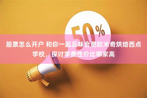 股票怎么开户 和你一起品味合肥欧米奇烘焙西点学校，探讨学费性价比哪家高