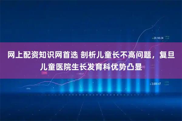 网上配资知识网首选 剖析儿童长不高问题，复旦儿童医院生长发育科优势凸显