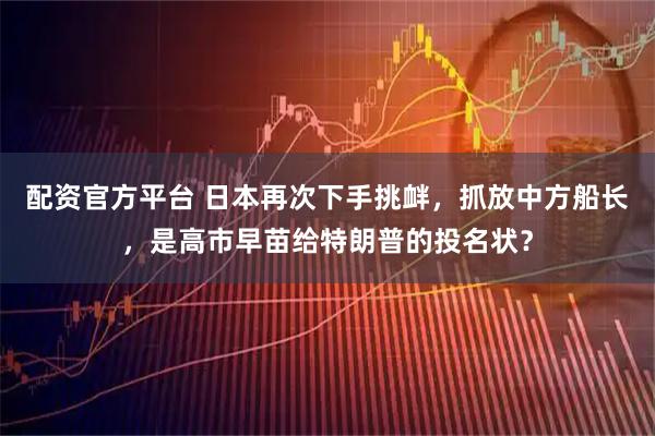 配资官方平台 日本再次下手挑衅，抓放中方船长，是高市早苗给特朗普的投名状？