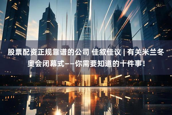 股票配资正规靠谱的公司 佳叙佳议 | 有关米兰冬奥会闭幕式——你需要知道的十件事！