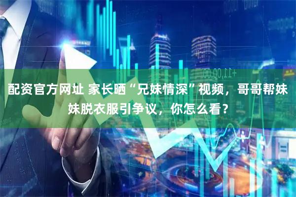 配资官方网址 家长晒“兄妹情深”视频，哥哥帮妹妹脱衣服引争议，你怎么看？