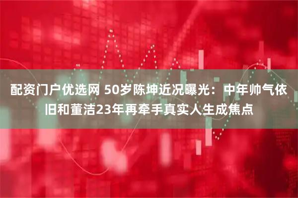 配资门户优选网 50岁陈坤近况曝光：中年帅气依旧和董洁23年再牵手真实人生成焦点