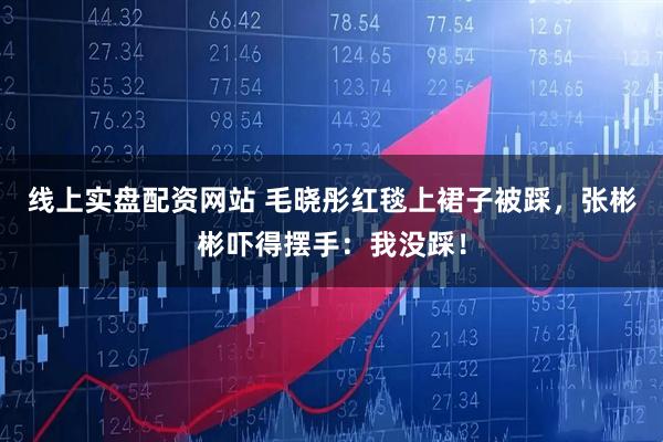 线上实盘配资网站 毛晓彤红毯上裙子被踩，张彬彬吓得摆手：我没踩！