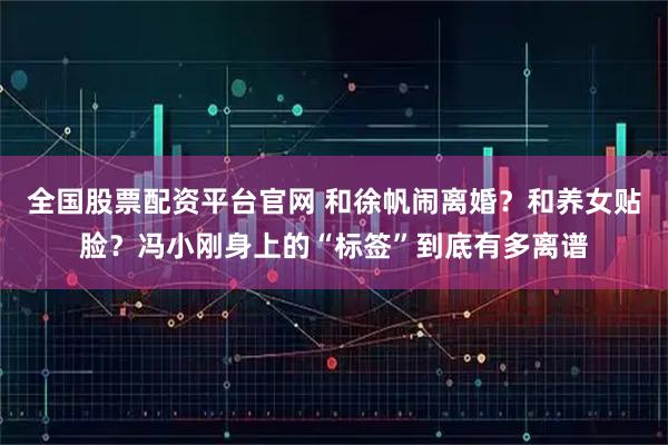 全国股票配资平台官网 和徐帆闹离婚？和养女贴脸？冯小刚身上的“标签”到底有多离谱