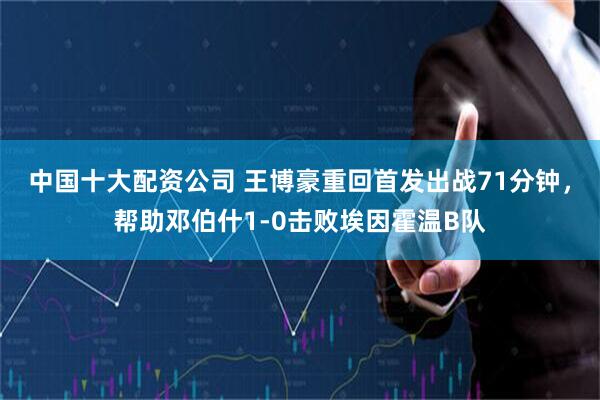 中国十大配资公司 王博豪重回首发出战71分钟，帮助邓伯什1-0击败埃因霍温B队