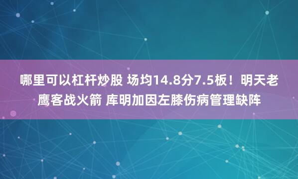 哪里可以杠杆炒股 场均14.8分7.5板！明天老鹰客战火箭 库明加因左膝伤病管理缺阵