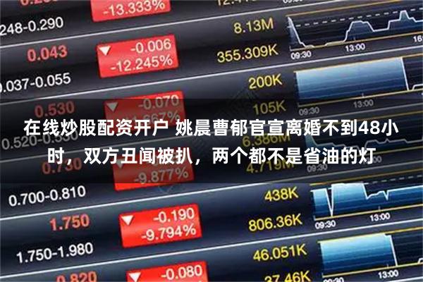 在线炒股配资开户 姚晨曹郁官宣离婚不到48小时，双方丑闻被扒，两个都不是省油的灯