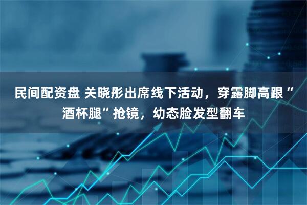 民间配资盘 关晓彤出席线下活动，穿露脚高跟“酒杯腿”抢镜，幼态脸发型翻车