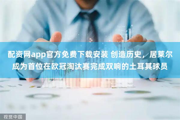 配资网app官方免费下载安装 创造历史，居莱尔成为首位在欧冠淘汰赛完成双响的土耳其球员