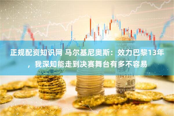 正规配资知识网 马尔基尼奥斯：效力巴黎13年，我深知能走到决赛舞台有多不容易