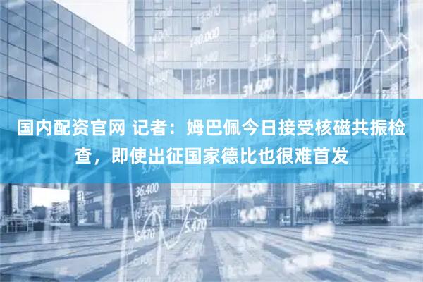 国内配资官网 记者：姆巴佩今日接受核磁共振检查，即使出征国家德比也很难首发