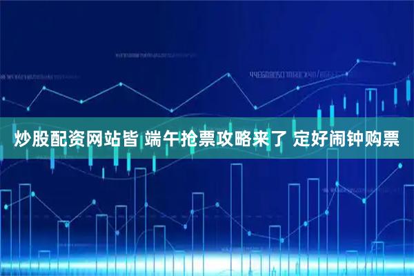 炒股配资网站皆 端午抢票攻略来了 定好闹钟购票