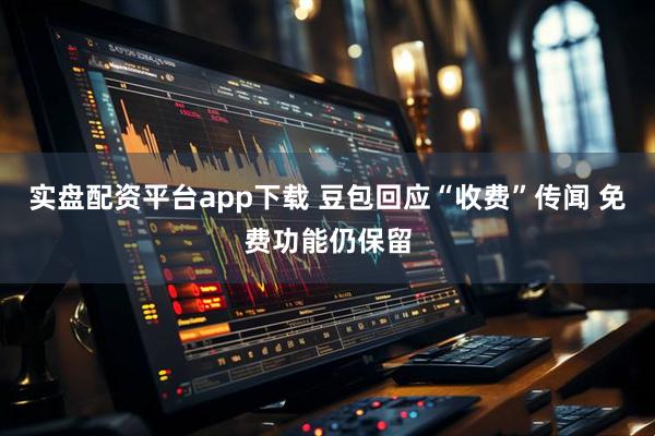 实盘配资平台app下载 豆包回应“收费”传闻 免费功能仍保留