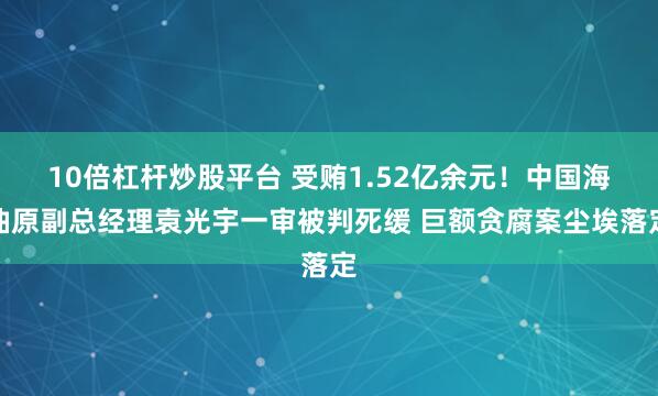 10倍杠杆炒股平台 受贿1.52亿余元！中国海油原副总经理袁光宇一审被判死缓 巨额贪腐案尘埃落定