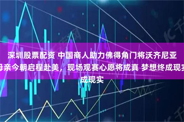 深圳股票配资 中国商人助力佛得角门将沃齐尼亚母亲今朝启程赴美，现场观赛心愿将成真 梦想终成现实