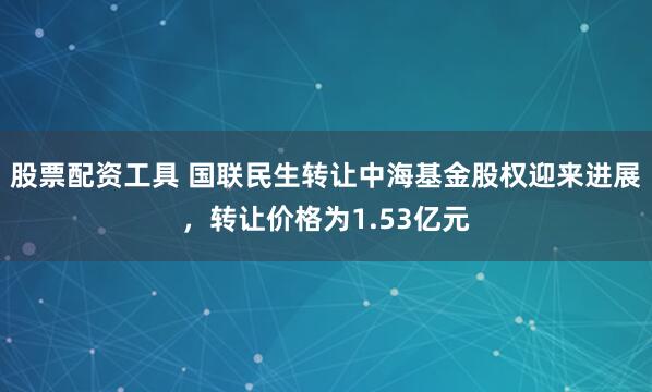 股票配资工具 国联民生转让中海基金股权迎来进展,转让价格为1.53亿元
