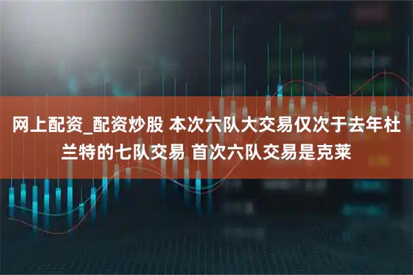网上配资_配资炒股 本次六队大交易仅次于去年杜兰特的七队交易 首次六队交易是克莱