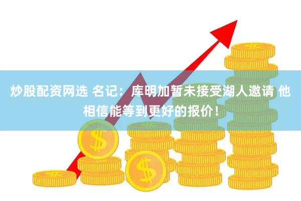 炒股配资网选 名记：库明加暂未接受湖人邀请 他相信能等到更好的报价！