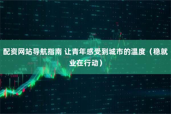 配资网站导航指南 让青年感受到城市的温度（稳就业在行动）